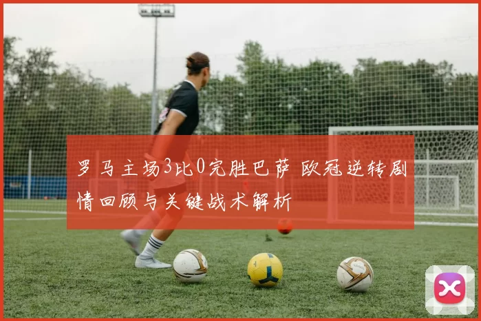 罗马主场3比0完胜巴萨 欧冠逆转剧情回顾与关键战术解析