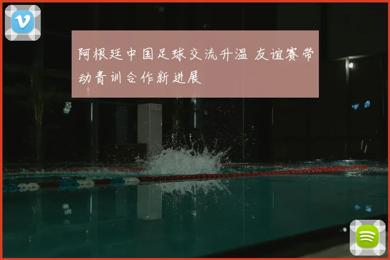 阿根廷中国足球交流升温 友谊赛带动青训合作新进展
