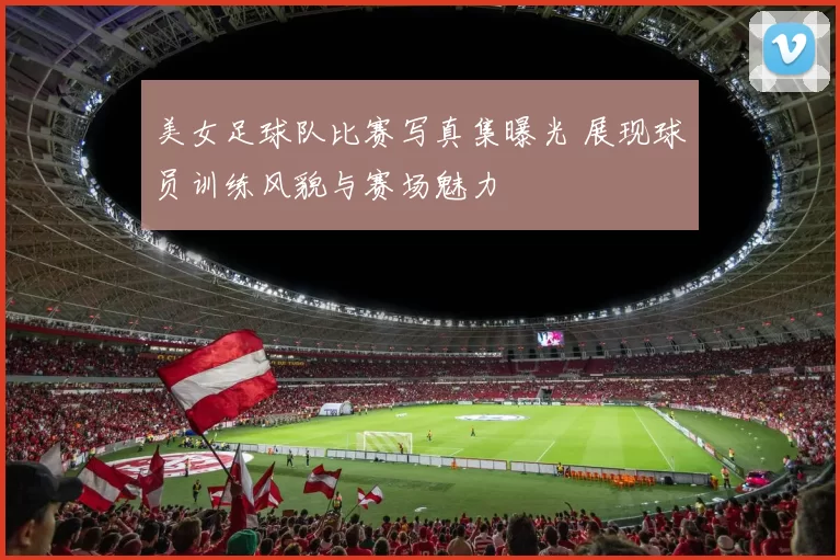 美女足球队比赛写真集曝光 展现球员训练风貌与赛场魅力