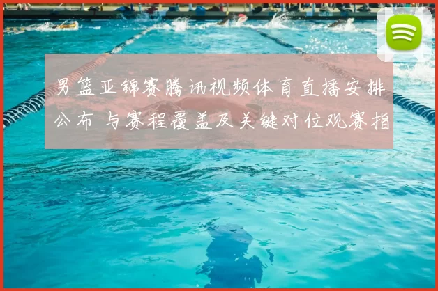 男篮亚锦赛腾讯视频体育直播安排公布 与赛程覆盖及关键对位观赛指南