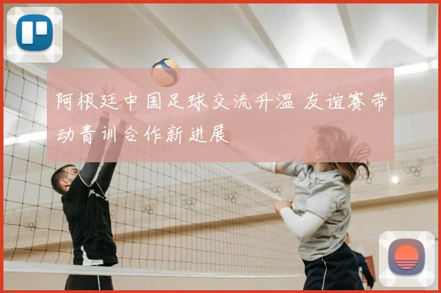 阿根廷中国足球交流升温 友谊赛带动青训合作新进展