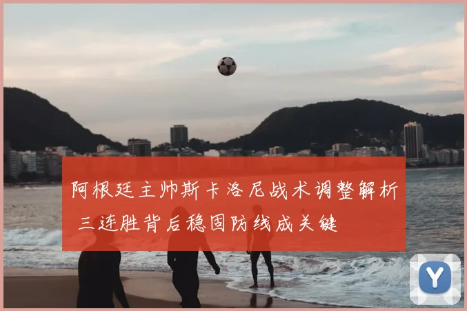 阿根廷主帅斯卡洛尼战术调整解析 三连胜背后稳固防线成关键
