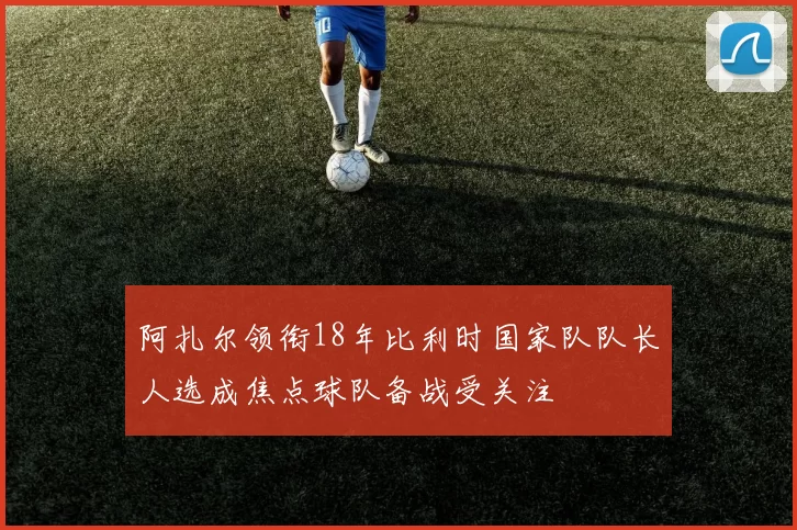 阿扎尔领衔18年比利时国家队队长人选成焦点球队备战受关注