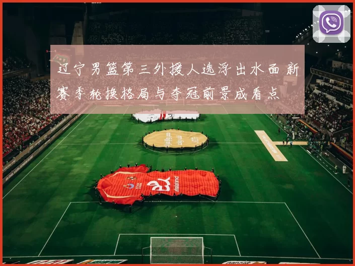 辽宁男篮第三外援人选浮出水面 新赛季轮换格局与夺冠前景成看点