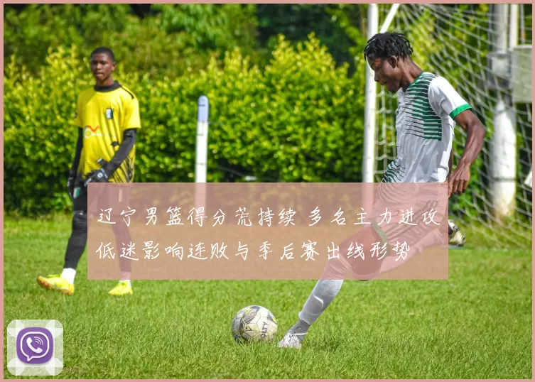 辽宁男篮得分荒持续 多名主力进攻低迷影响连败与季后赛出线形势