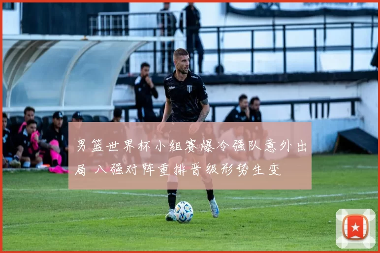 男篮世界杯小组赛爆冷强队意外出局 八强对阵重排晋级形势生变