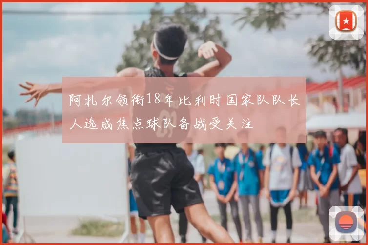 阿扎尔领衔18年比利时国家队队长人选成焦点球队备战受关注