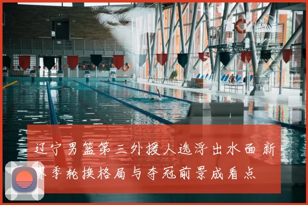 辽宁男篮第三外援人选浮出水面 新赛季轮换格局与夺冠前景成看点