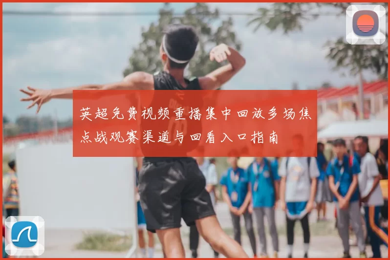 英超免费视频重播集中回放多场焦点战观赛渠道与回看入口指南