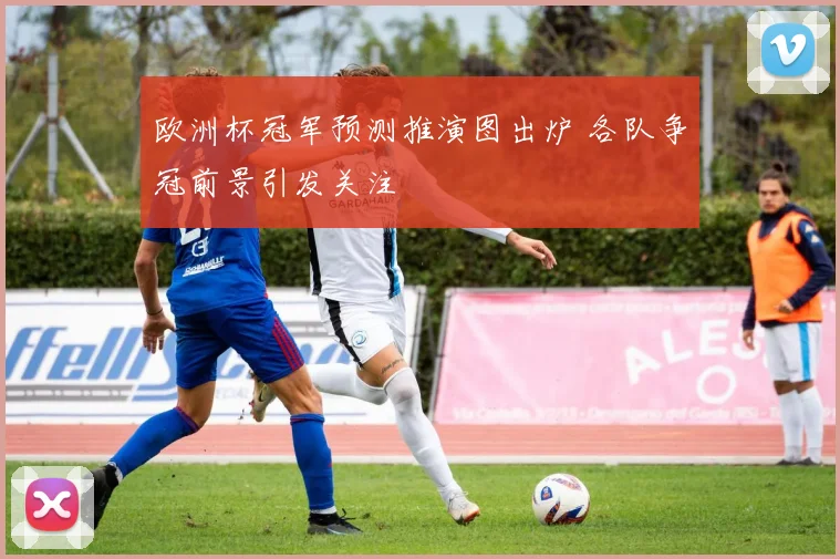 欧洲杯冠军预测推演图出炉 各队争冠前景引发关注