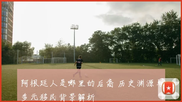 阿根廷人是哪里的后裔 历史渊源与多元移民背景解析