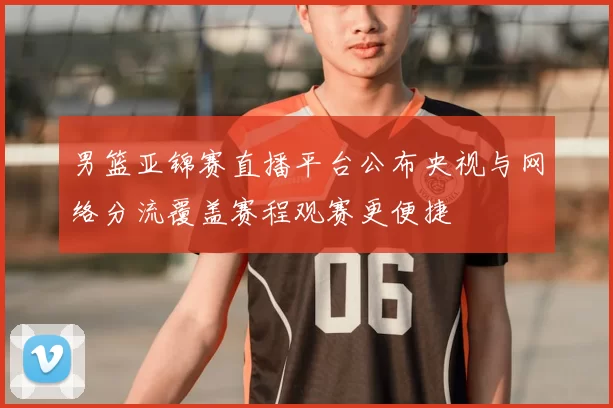 男篮亚锦赛直播平台公布央视与网络分流覆盖赛程观赛更便捷