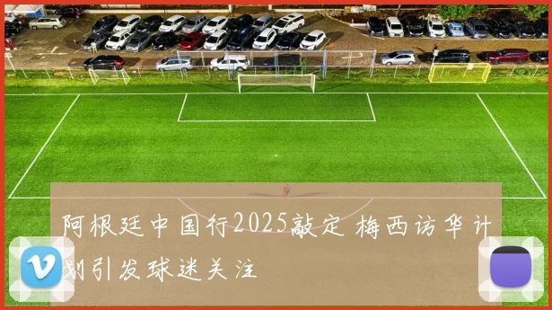 阿根廷中国行2025敲定 梅西访华计划引发球迷关注