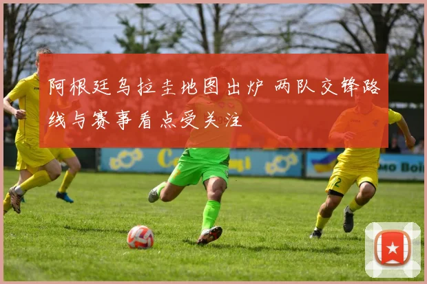 阿根廷乌拉圭地图出炉 两队交锋路线与赛事看点受关注