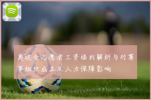 奥运会志愿者工资福利解析与对赛事组织成本及人力保障影响