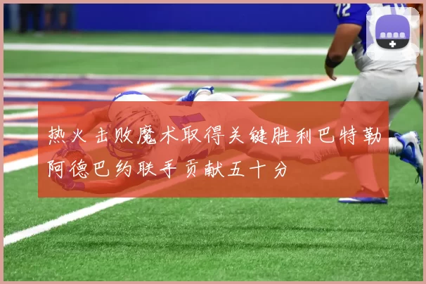 热火击败魔术取得关键胜利巴特勒阿德巴约联手贡献五十分