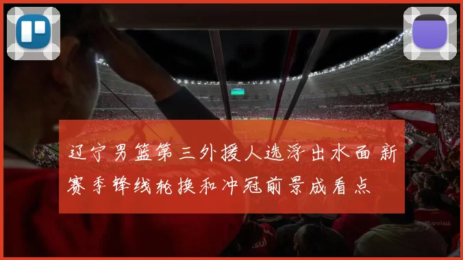 辽宁男篮第三外援人选浮出水面 新赛季锋线轮换和冲冠前景成看点