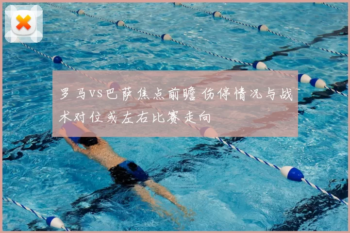 罗马vs巴萨焦点前瞻 伤停情况与战术对位或左右比赛走向