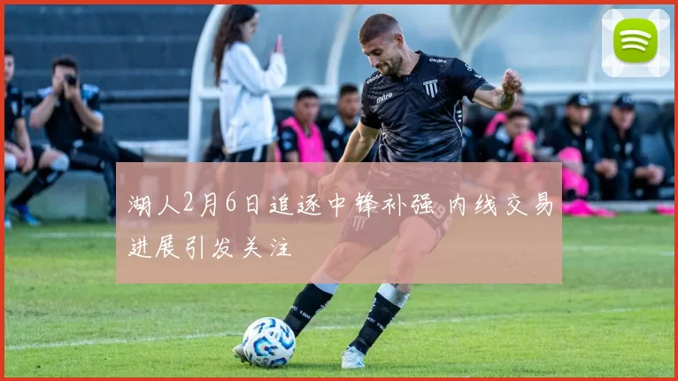 湖人2月6日追逐中锋补强 内线交易进展引发关注