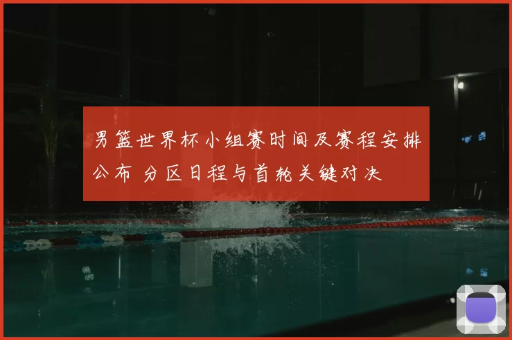 男篮世界杯小组赛时间及赛程安排公布 分区日程与首轮关键对决