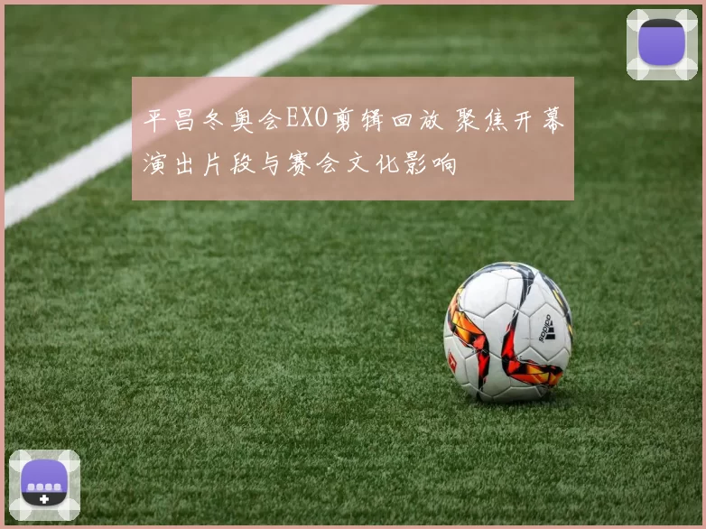 平昌冬奥会EXO剪辑回放 聚焦开幕演出片段与赛会文化影响