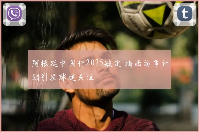 阿根廷中国行2025敲定 梅西访华计划引发球迷关注
