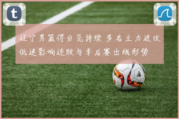 辽宁男篮得分荒持续 多名主力进攻低迷影响连败与季后赛出线形势