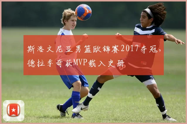 斯洛文尼亚男篮欧锦赛2017夺冠，德拉季奇获MVP载入史册