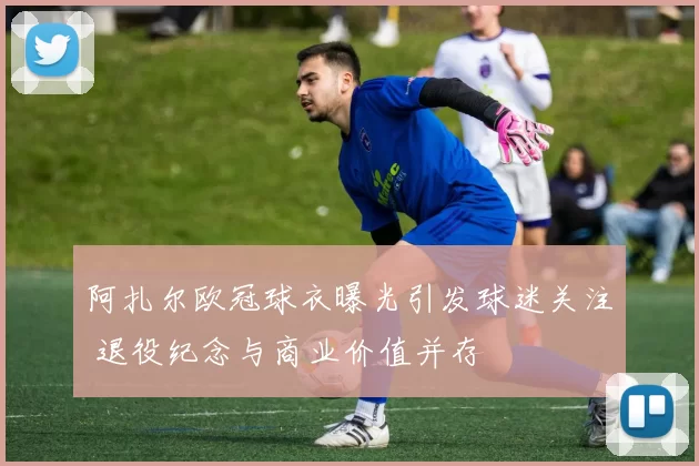 阿扎尔欧冠球衣曝光引发球迷关注 退役纪念与商业价值并存