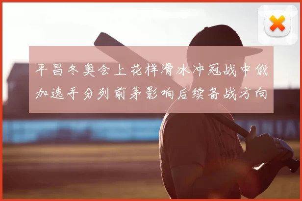 平昌冬奥会上花样滑冰冲冠战中俄加选手分列前茅影响后续备战方向