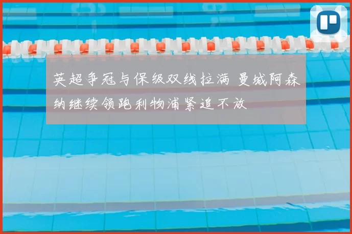 英超争冠与保级双线拉满 曼城阿森纳继续领跑利物浦紧追不放