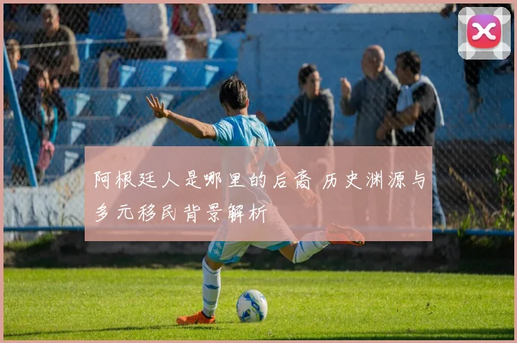 阿根廷人是哪里的后裔 历史渊源与多元移民背景解析