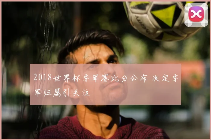 2018世界杯季军赛比分公布 决定季军归属引关注