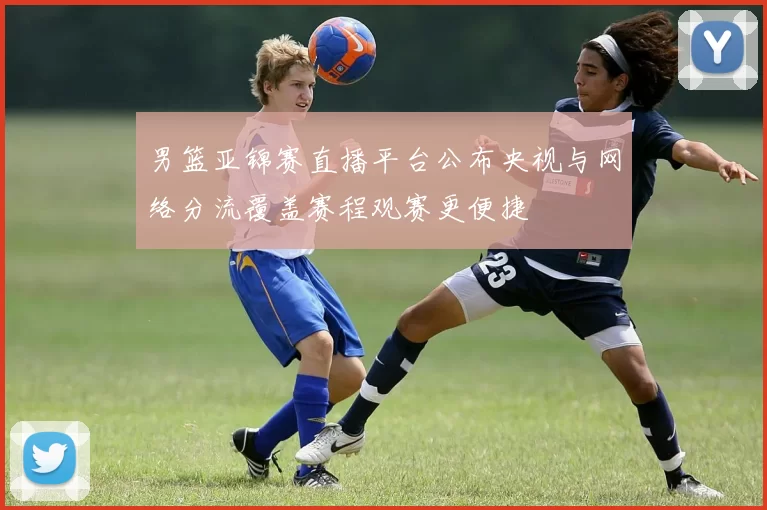 男篮亚锦赛直播平台公布央视与网络分流覆盖赛程观赛更便捷