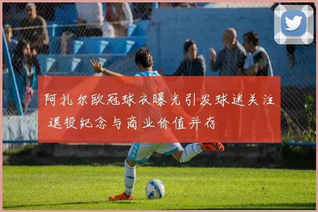 阿扎尔欧冠球衣曝光引发球迷关注 退役纪念与商业价值并存