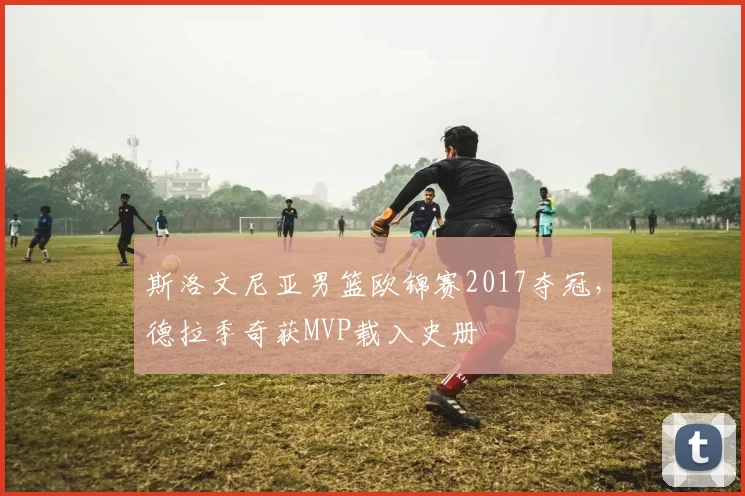 斯洛文尼亚男篮欧锦赛2017夺冠，德拉季奇获MVP载入史册